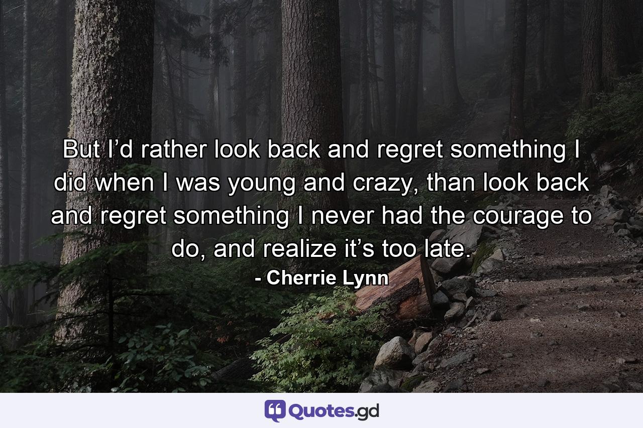 But I’d rather look back and regret something I did when I was young and crazy, than look back and regret something I never had the courage to do, and realize it’s too late. - Quote by Cherrie Lynn