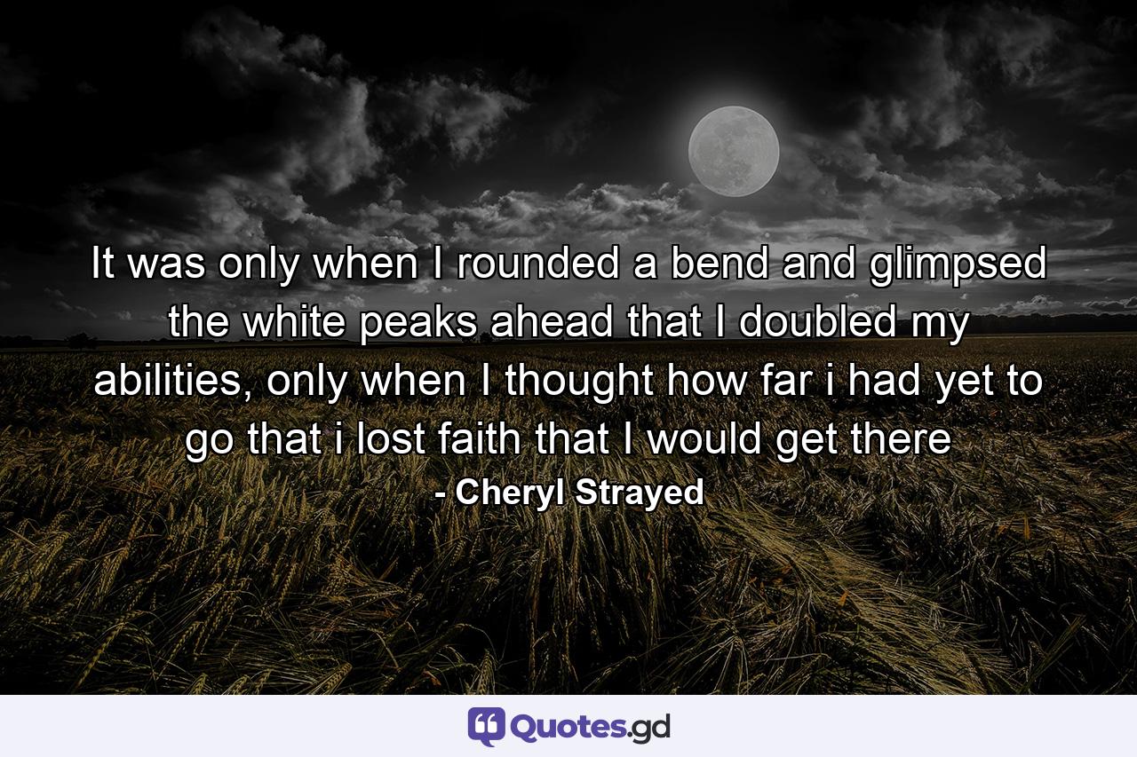 It was only when I rounded a bend and glimpsed the white peaks ahead that I doubled my abilities, only when I thought how far i had yet to go that i lost faith that I would get there - Quote by Cheryl Strayed