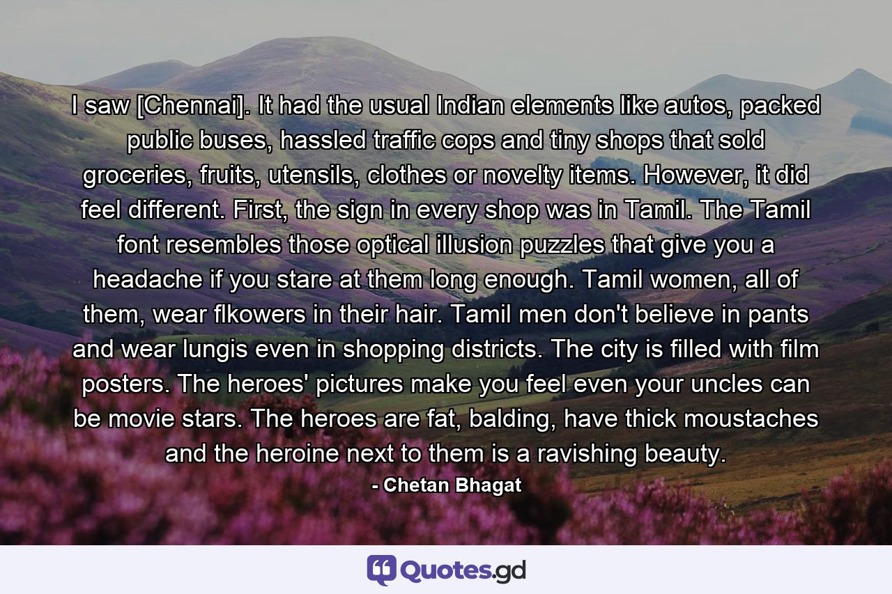 I saw [Chennai]. It had the usual Indian elements like autos, packed public buses, hassled traffic cops and tiny shops that sold groceries, fruits, utensils, clothes or novelty items. However, it did feel different. First, the sign in every shop was in Tamil. The Tamil font resembles those optical illusion puzzles that give you a headache if you stare at them long enough. Tamil women, all of them, wear flkowers in their hair. Tamil men don't believe in pants and wear lungis even in shopping districts. The city is filled with film posters. The heroes' pictures make you feel even your uncles can be movie stars. The heroes are fat, balding, have thick moustaches and the heroine next to them is a ravishing beauty. - Quote by Chetan Bhagat