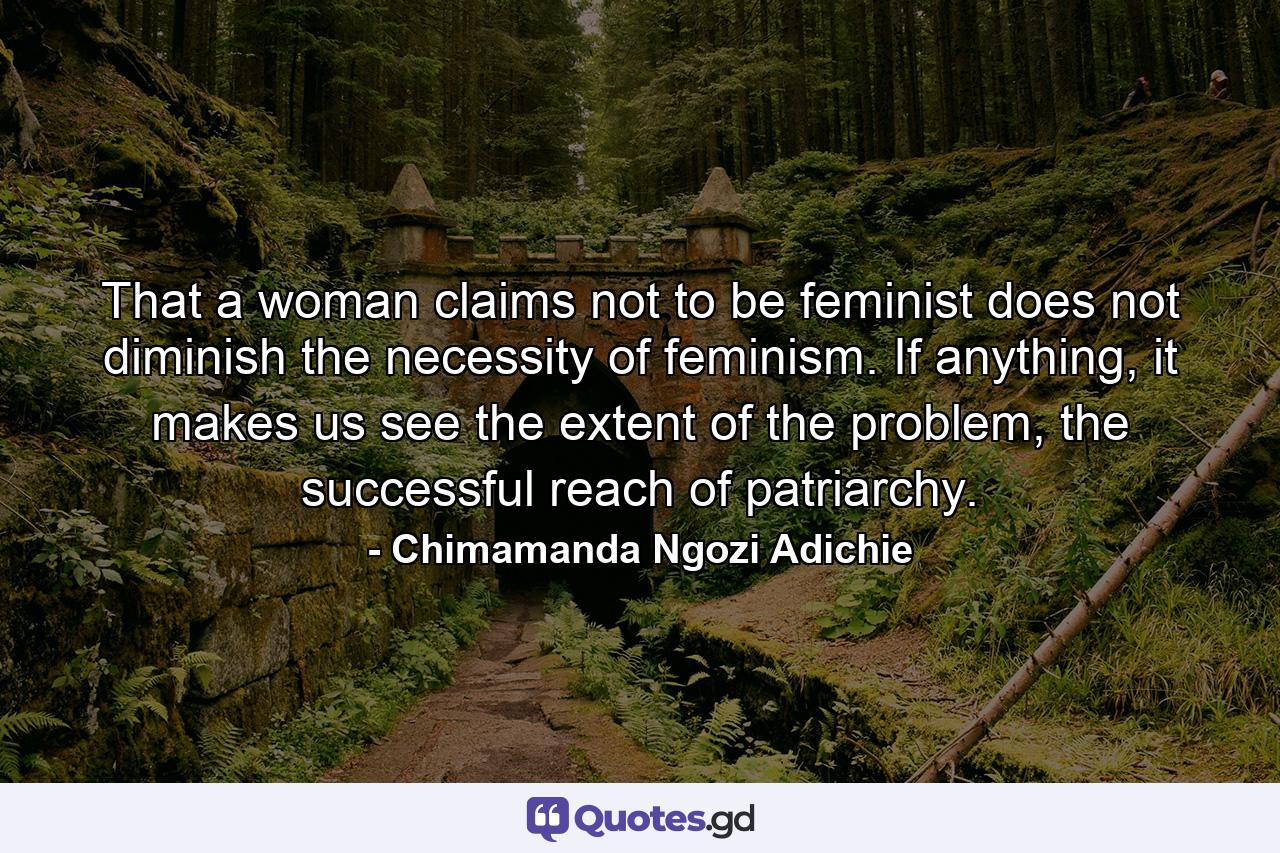 That a woman claims not to be feminist does not diminish the necessity of feminism. If anything, it makes us see the extent of the problem, the successful reach of patriarchy. - Quote by Chimamanda Ngozi Adichie