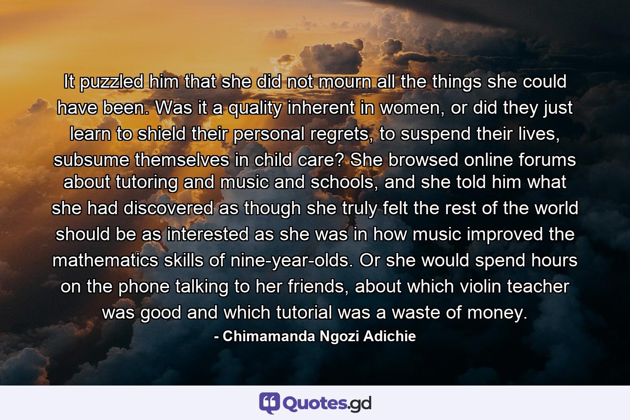 It puzzled him that she did not mourn all the things she could have been. Was it a quality inherent in women, or did they just learn to shield their personal regrets, to suspend their lives, subsume themselves in child care? She browsed online forums about tutoring and music and schools, and she told him what she had discovered as though she truly felt the rest of the world should be as interested as she was in how music improved the mathematics skills of nine-year-olds. Or she would spend hours on the phone talking to her friends, about which violin teacher was good and which tutorial was a waste of money. - Quote by Chimamanda Ngozi Adichie