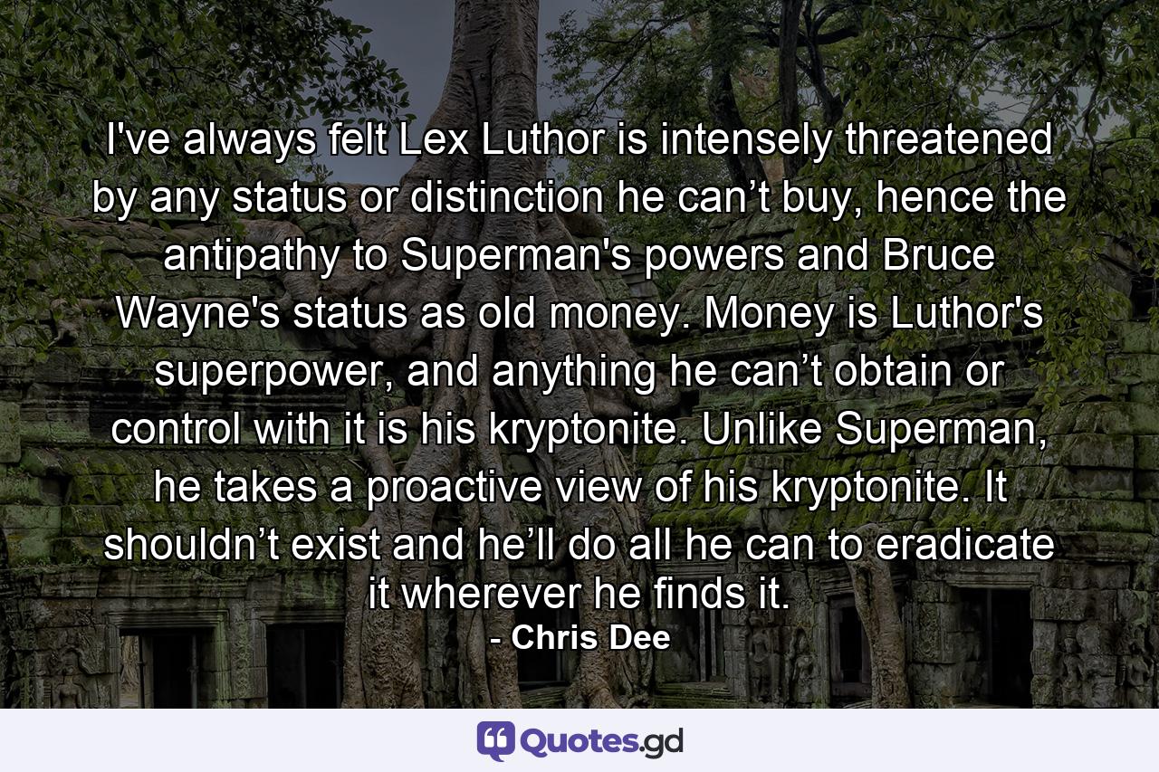 I've always felt Lex Luthor is intensely threatened by any status or distinction he can’t buy, hence the antipathy to Superman's powers and Bruce Wayne's status as old money. Money is Luthor's superpower, and anything he can’t obtain or control with it is his kryptonite. Unlike Superman, he takes a proactive view of his kryptonite. It shouldn’t exist and he’ll do all he can to eradicate it wherever he finds it. - Quote by Chris Dee