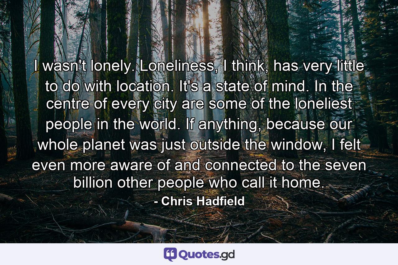 I wasn't lonely. Loneliness, I think, has very little to do with location. It's a state of mind. In the centre of every city are some of the loneliest people in the world. If anything, because our whole planet was just outside the window, I felt even more aware of and connected to the seven billion other people who call it home. - Quote by Chris Hadfield