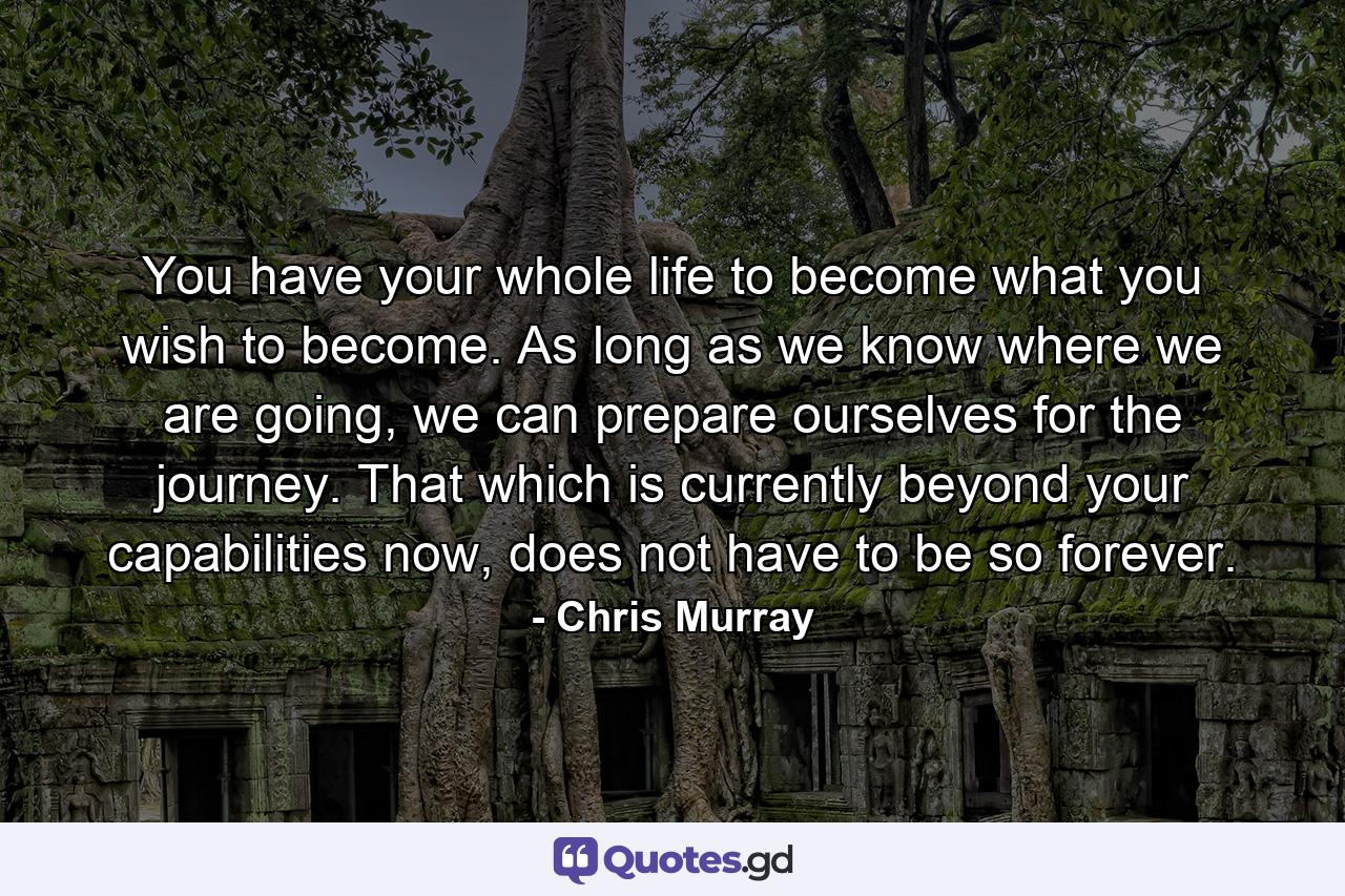 You have your whole life to become what you wish to become. As long as we know where we are going, we can prepare ourselves for the journey. That which is currently beyond your capabilities now, does not have to be so forever. - Quote by Chris Murray