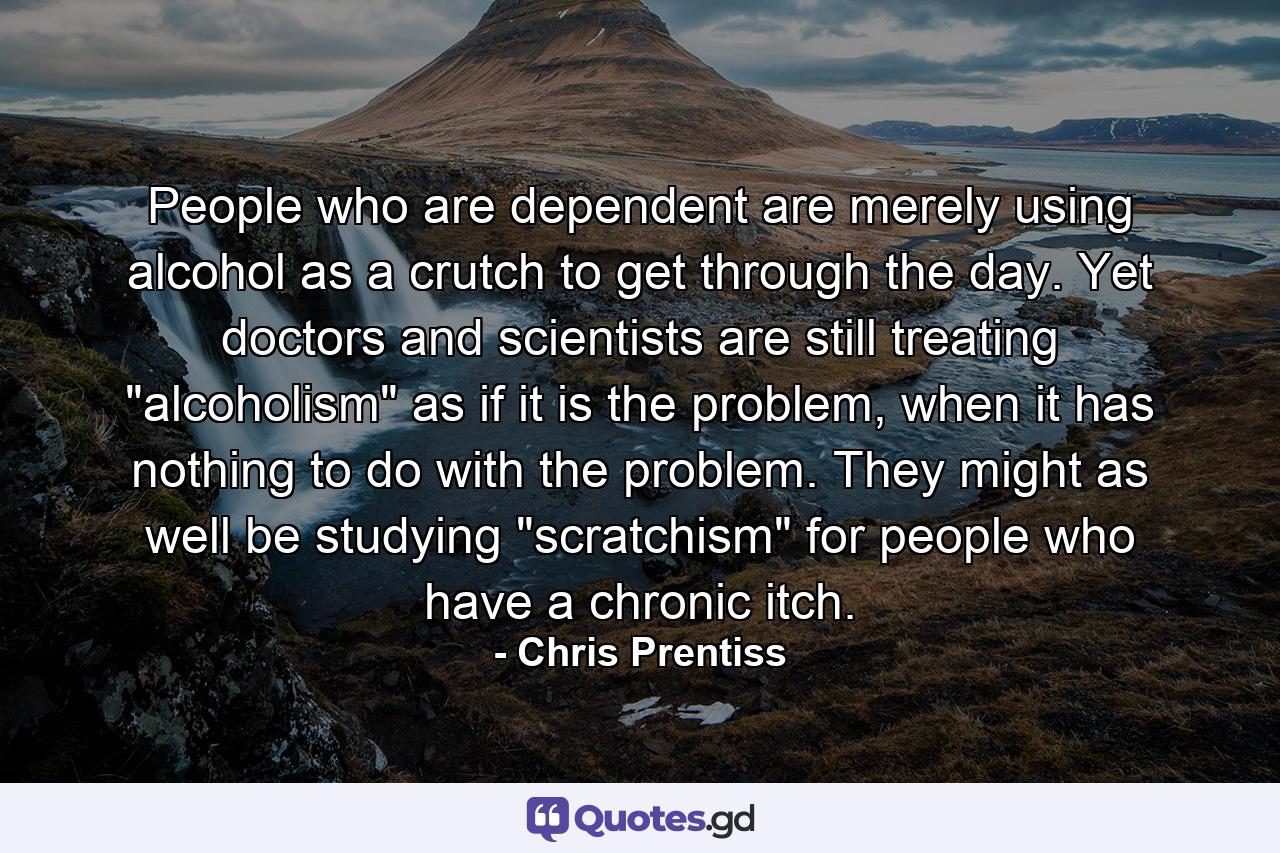 People who are dependent are merely using alcohol as a crutch to get through the day. Yet doctors and scientists are still treating 