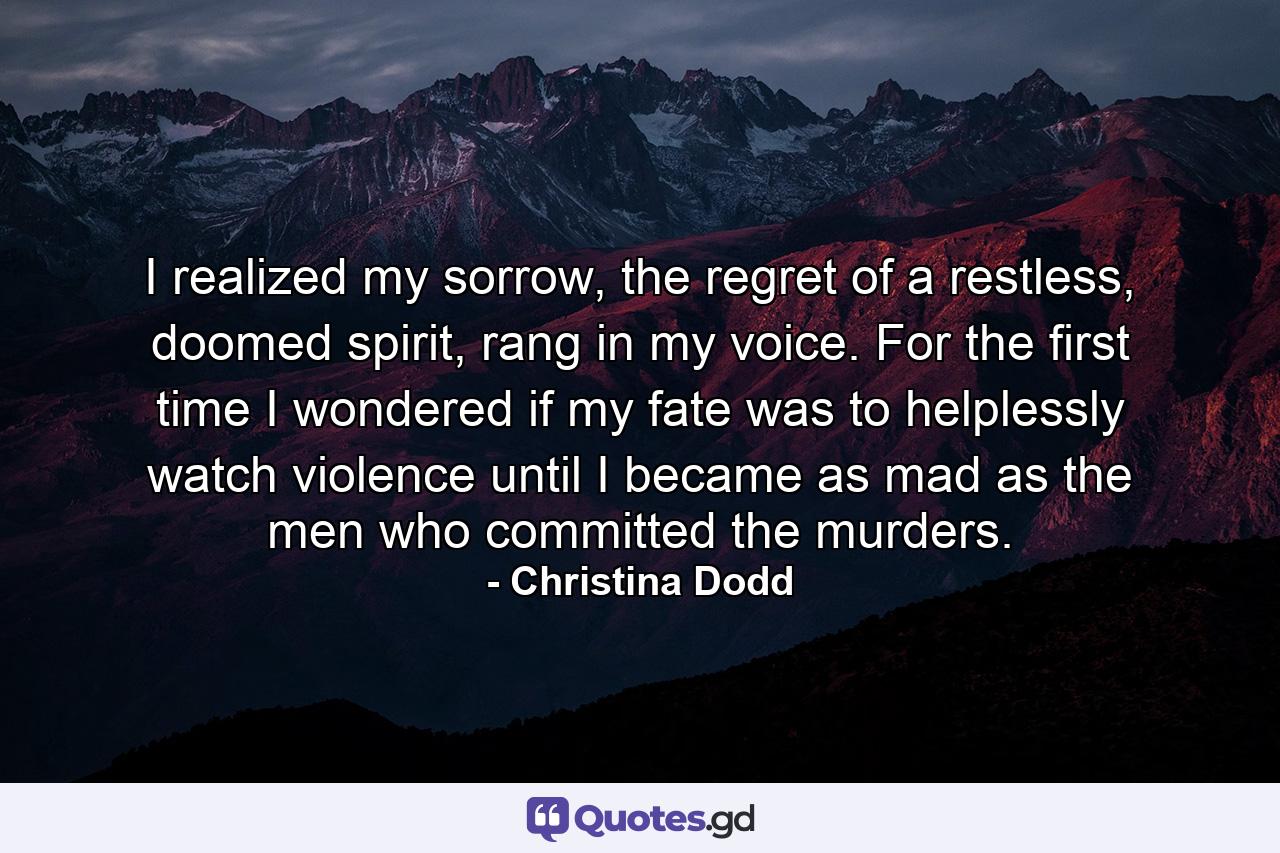 I realized my sorrow, the regret of a restless, doomed spirit, rang in my voice. For the first time I wondered if my fate was to helplessly watch violence until I became as mad as the men who committed the murders. - Quote by Christina Dodd