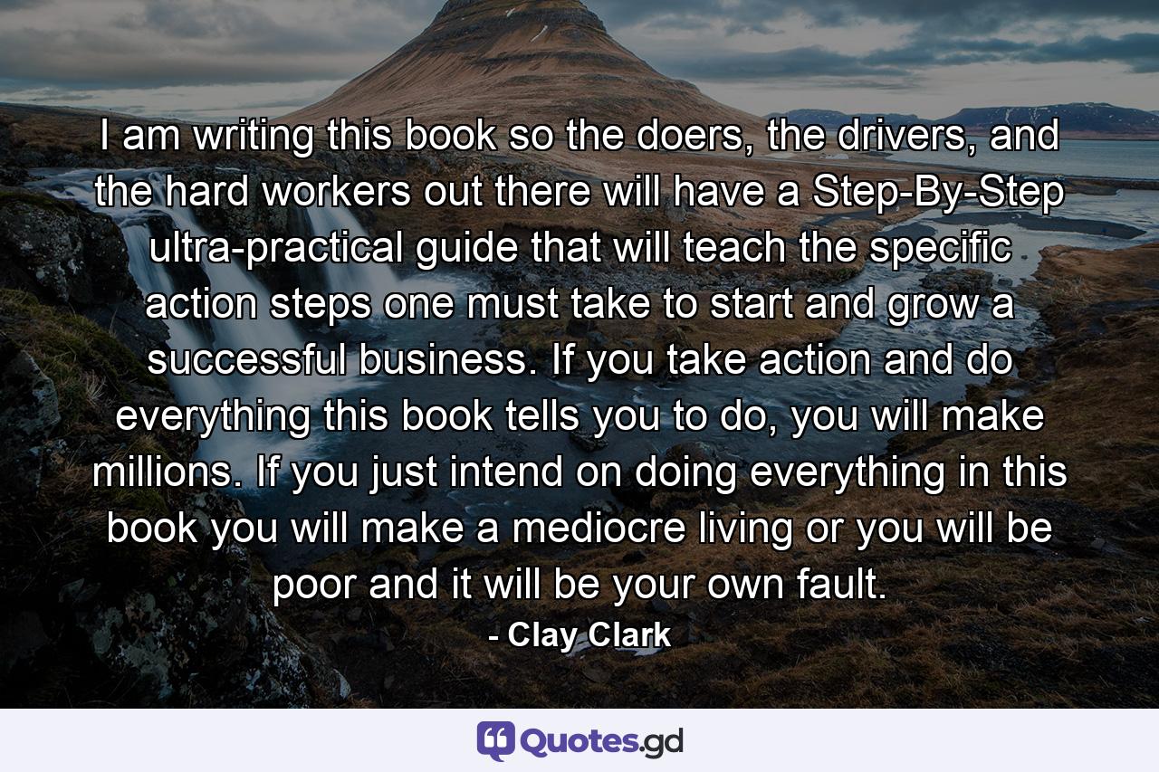 I am writing this book so the doers, the drivers, and the hard workers out there will have a Step-By-Step ultra-practical guide that will teach the specific action steps one must take to start and grow a successful business. If you take action and do everything this book tells you to do, you will make millions. If you just intend on doing everything in this book you will make a mediocre living or you will be poor and it will be your own fault. - Quote by Clay Clark