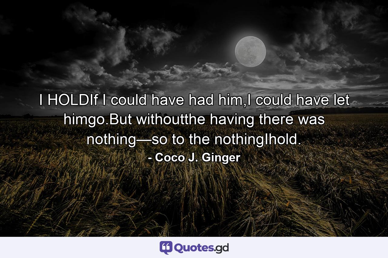 I HOLDIf I could have had him,I could have let himgo.But withoutthe having there was nothing—so to the nothingIhold. - Quote by Coco J. Ginger