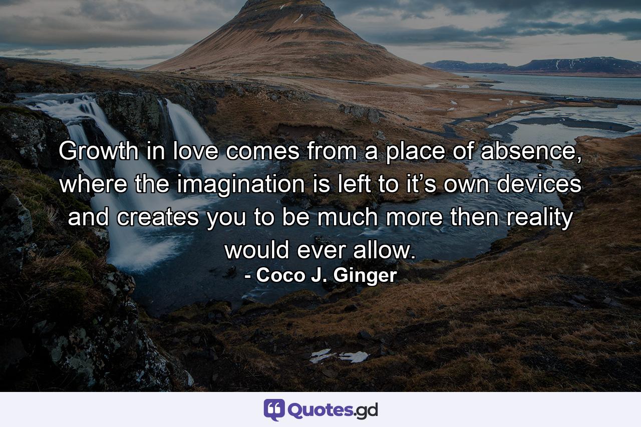 Growth in love comes from a place of absence, where the imagination is left to it’s own devices and creates you to be much more then reality would ever allow. - Quote by Coco J. Ginger