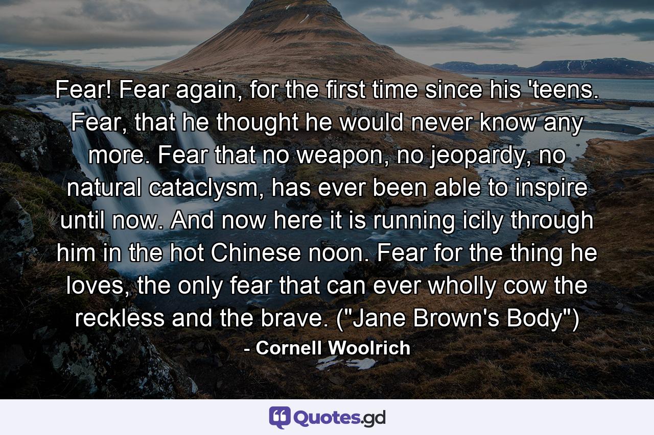 Fear! Fear again, for the first time since his 'teens. Fear, that he thought he would never know any more. Fear that no weapon, no jeopardy, no natural cataclysm, has ever been able to inspire until now. And now here it is running icily through him in the hot Chinese noon. Fear for the thing he loves, the only fear that can ever wholly cow the reckless and the brave. (