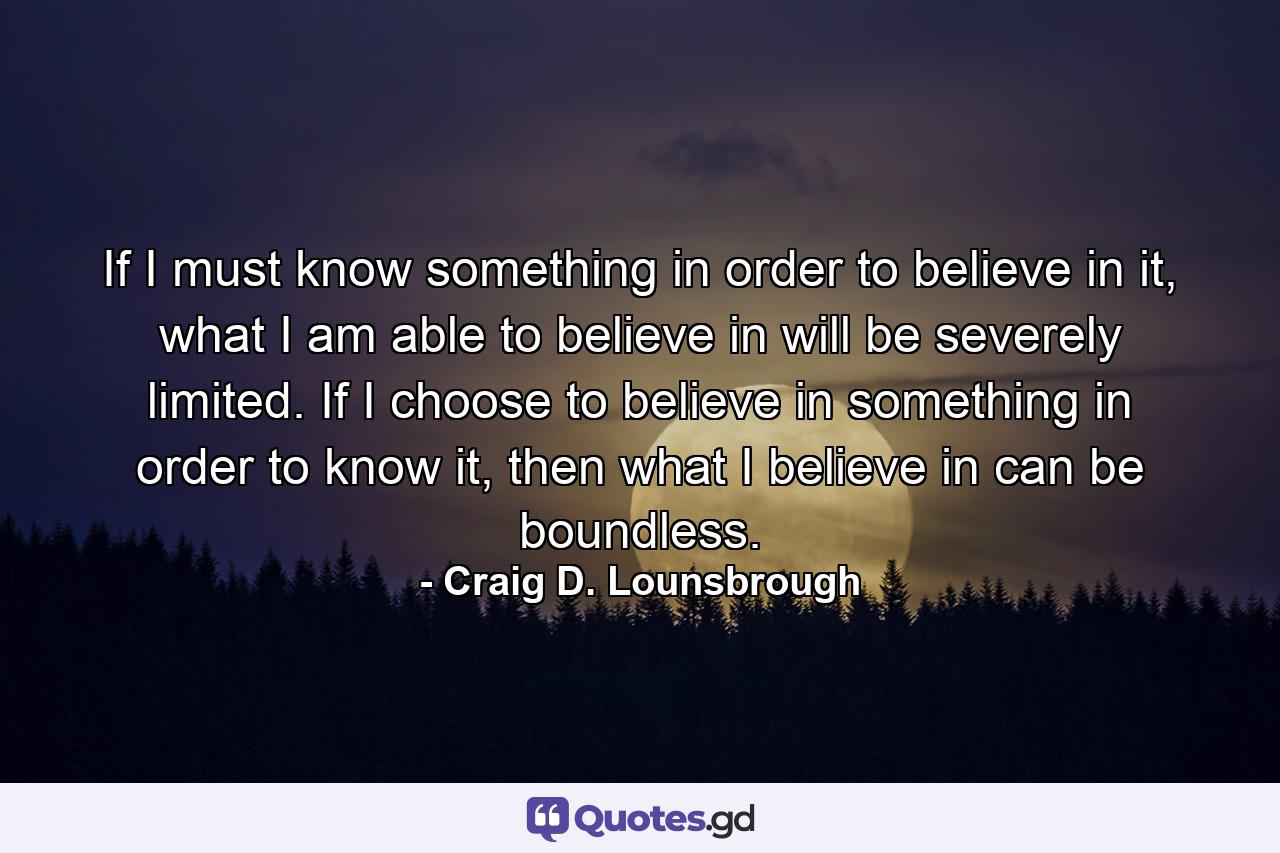 If I must know something in order to believe in it, what I am able to believe in will be severely limited. If I choose to believe in something in order to know it, then what I believe in can be boundless. - Quote by Craig D. Lounsbrough