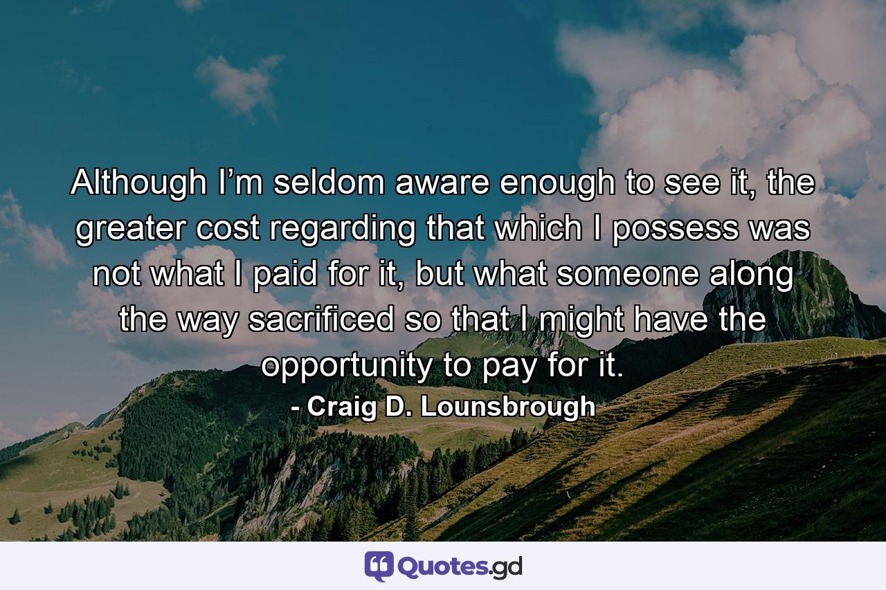 Although I’m seldom aware enough to see it, the greater cost regarding that which I possess was not what I paid for it, but what someone along the way sacrificed so that I might have the opportunity to pay for it. - Quote by Craig D. Lounsbrough