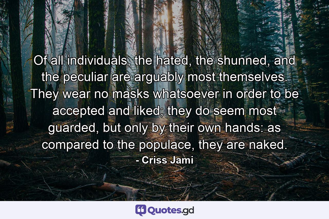 Of all individuals, the hated, the shunned, and the peculiar are arguably most themselves. They wear no masks whatsoever in order to be accepted and liked; they do seem most guarded, but only by their own hands: as compared to the populace, they are naked. - Quote by Criss Jami