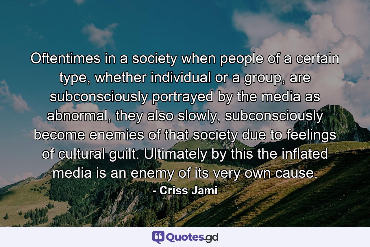 Oftentimes in a society when people of a certain type, whether individual or a group, are subconsciously portrayed by the media as abnormal, they also slowly, subconsciously become enemies of that society due to feelings of cultural guilt. Ultimately by this the inflated media is an enemy of its very own cause. - Quote by Criss Jami