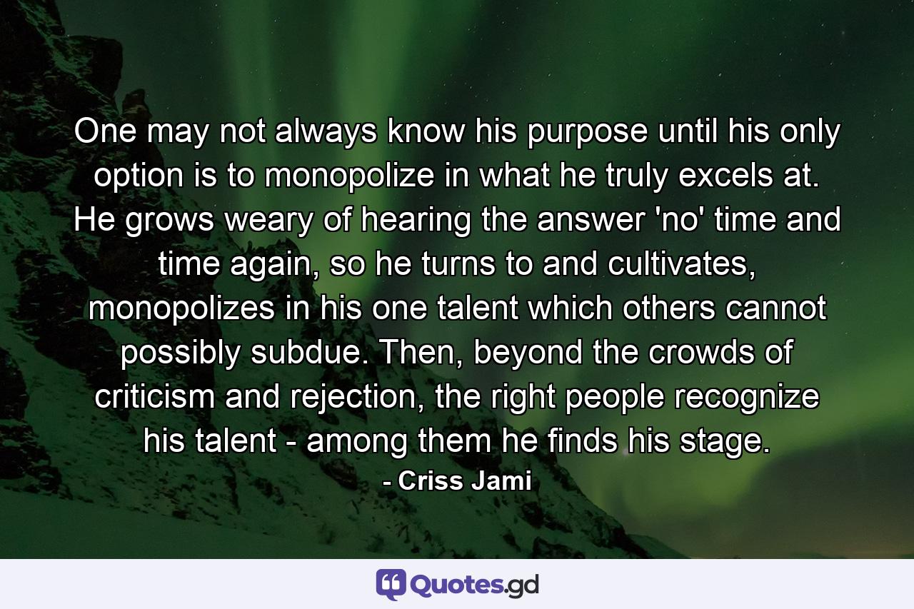 One may not always know his purpose until his only option is to monopolize in what he truly excels at. He grows weary of hearing the answer 'no' time and time again, so he turns to and cultivates, monopolizes in his one talent which others cannot possibly subdue. Then, beyond the crowds of criticism and rejection, the right people recognize his talent - among them he finds his stage. - Quote by Criss Jami