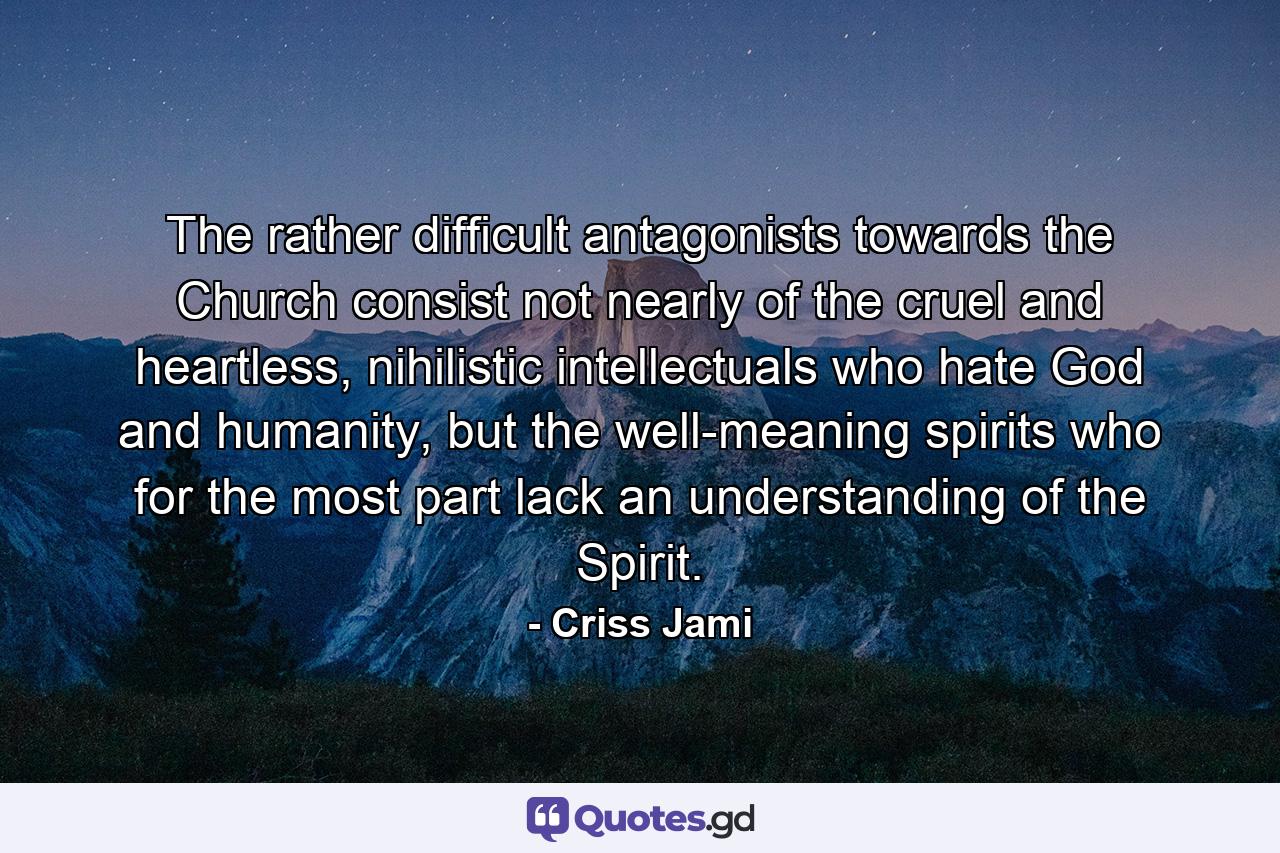 The rather difficult antagonists towards the Church consist not nearly of the cruel and heartless, nihilistic intellectuals who hate God and humanity, but the well-meaning spirits who for the most part lack an understanding of the Spirit. - Quote by Criss Jami