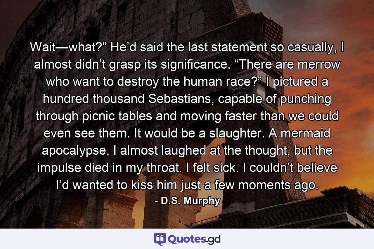 Wait—what?” He’d said the last statement so casually, I almost didn’t grasp its significance. “There are merrow who want to destroy the human race?” I pictured a hundred thousand Sebastians, capable of punching through picnic tables and moving faster than we could even see them. It would be a slaughter. A mermaid apocalypse. I almost laughed at the thought, but the impulse died in my throat. I felt sick. I couldn’t believe I’d wanted to kiss him just a few moments ago. - Quote by D.S. Murphy