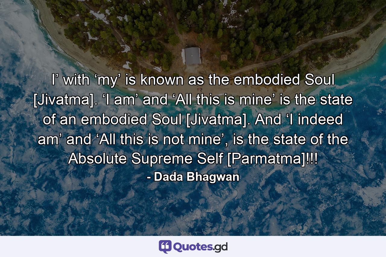 I’ with ‘my’ is known as the embodied Soul [Jivatma]. ‘I am’ and ‘All this is mine’ is the state of an embodied Soul [Jivatma]. And ‘I indeed am’ and ‘All this is not mine’, is the state of the Absolute Supreme Self [Parmatma]!!! - Quote by Dada Bhagwan