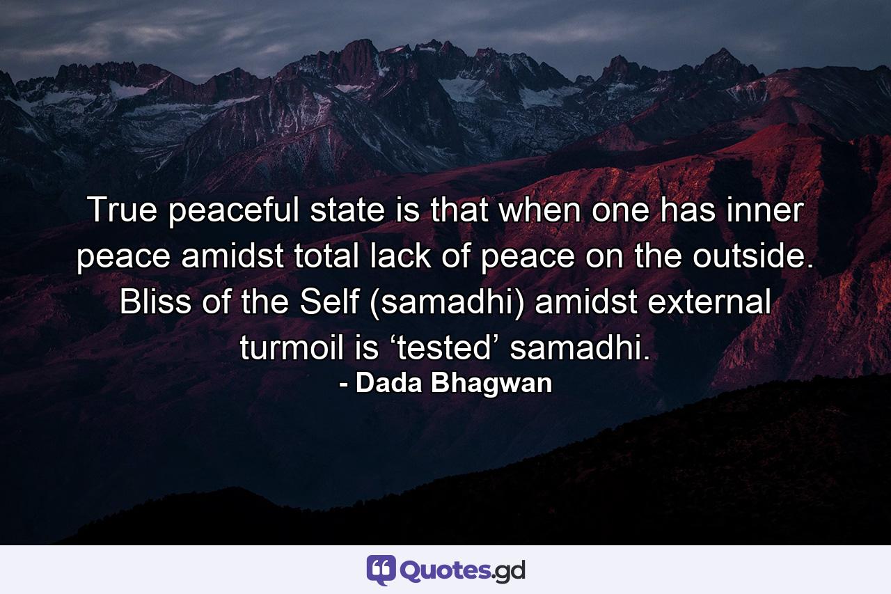 True peaceful state is that when one has inner peace amidst total lack of peace on the outside. Bliss of the Self (samadhi) amidst external turmoil is ‘tested’ samadhi. - Quote by Dada Bhagwan