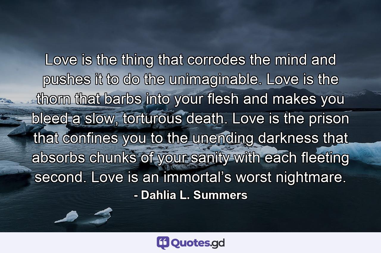 Love is the thing that corrodes the mind and pushes it to do the unimaginable. Love is the thorn that barbs into your flesh and makes you bleed a slow, torturous death. Love is the prison that confines you to the unending darkness that absorbs chunks of your sanity with each fleeting second. Love is an immortal’s worst nightmare. - Quote by Dahlia L. Summers