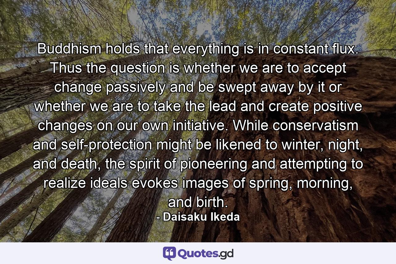 Buddhism holds that everything is in constant flux. Thus the question is whether we are to accept change passively and be swept away by it or whether we are to take the lead and create positive changes on our own initiative. While conservatism and self-protection might be likened to winter, night, and death, the spirit of pioneering and attempting to realize ideals evokes images of spring, morning, and birth. - Quote by Daisaku Ikeda