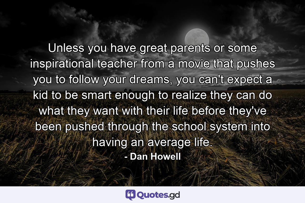 Unless you have great parents or some inspirational teacher from a movie that pushes you to follow your dreams, you can't expect a kid to be smart enough to realize they can do what they want with their life before they've been pushed through the school system into having an average life. - Quote by Dan Howell