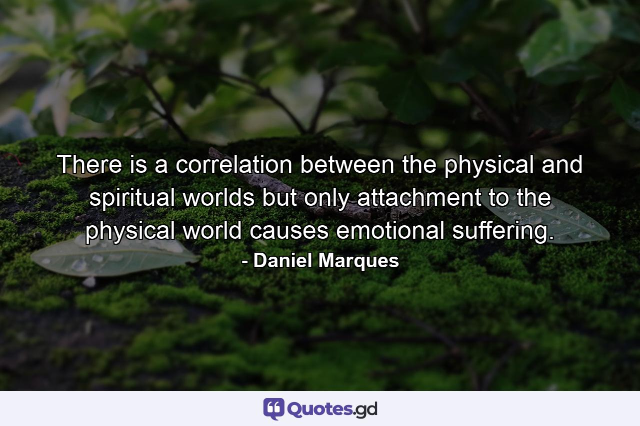 There is a correlation between the physical and spiritual worlds but only attachment to the physical world causes emotional suffering. - Quote by Daniel Marques