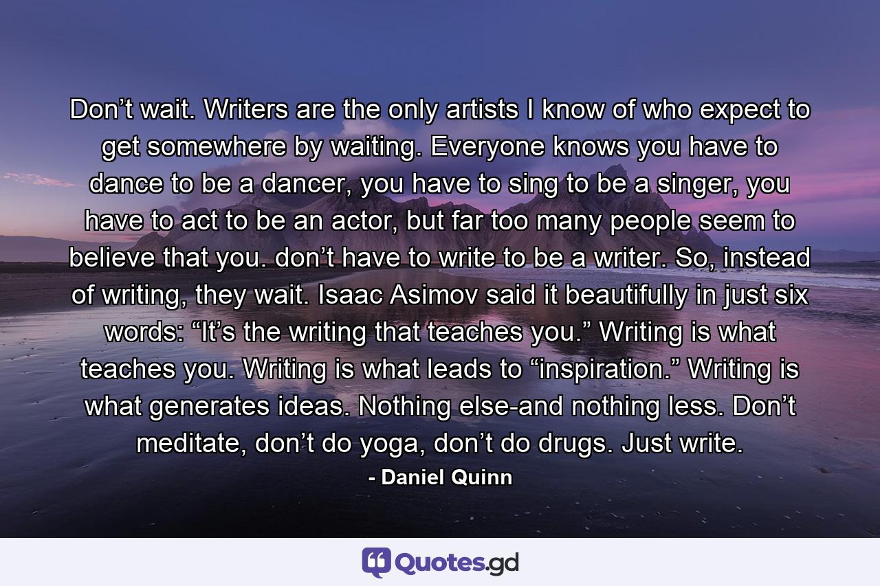 Don’t wait. Writers are the only artists I know of who expect to get somewhere by waiting. Everyone knows you have to dance to be a dancer, you have to sing to be a singer, you have to act to be an actor, but far too many people seem to believe that you. don’t have to write to be a writer. So, instead of writing, they wait. Isaac Asimov said it beautifully in just six words: “It’s the writing that teaches you.” Writing is what teaches you. Writing is what leads to “inspiration.” Writing is what generates ideas. Nothing else-and nothing less. Don’t meditate, don’t do yoga, don’t do drugs. Just write. - Quote by Daniel Quinn