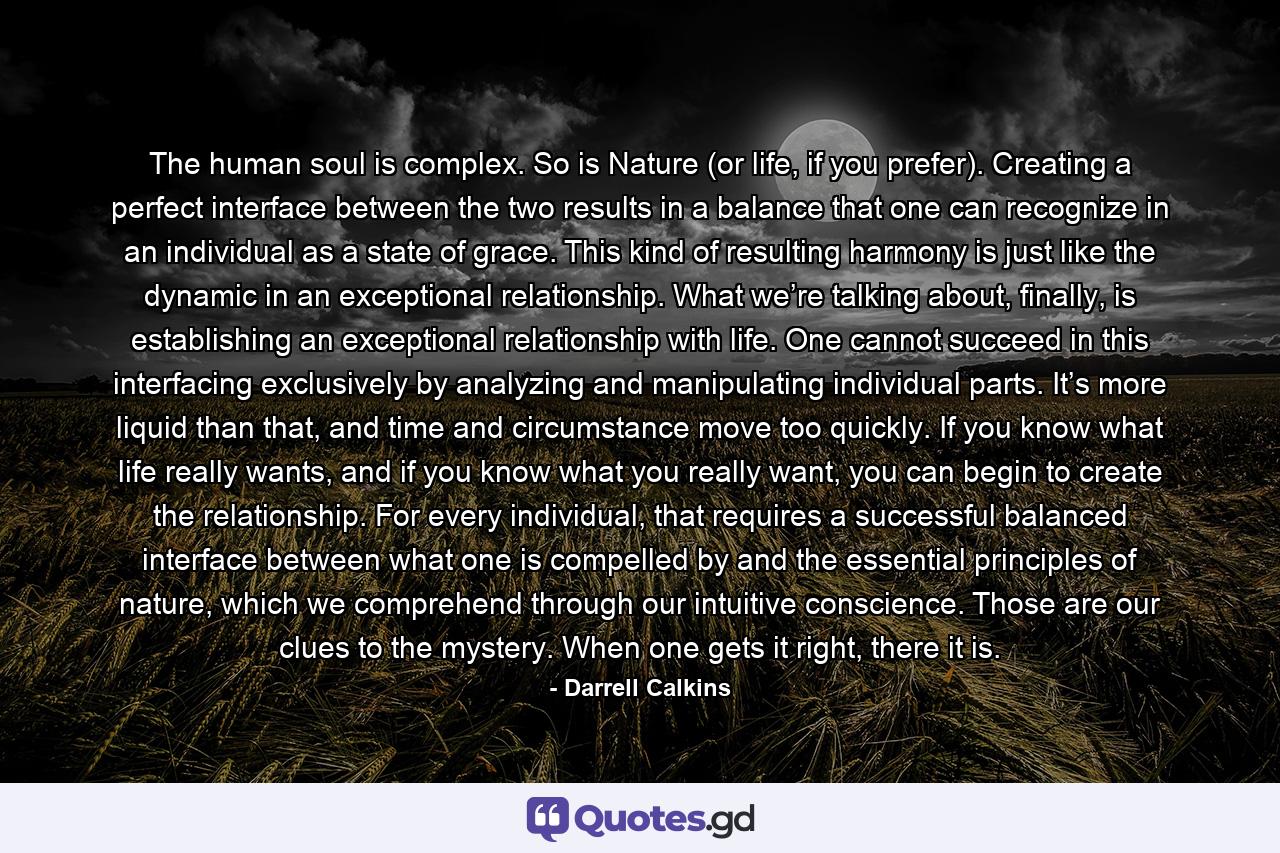 The human soul is complex. So is Nature (or life, if you prefer). Creating a perfect interface between the two results in a balance that one can recognize in an individual as a state of grace. This kind of resulting harmony is just like the dynamic in an exceptional relationship. What we’re talking about, finally, is establishing an exceptional relationship with life. One cannot succeed in this interfacing exclusively by analyzing and manipulating individual parts. It’s more liquid than that, and time and circumstance move too quickly. If you know what life really wants, and if you know what you really want, you can begin to create the relationship. For every individual, that requires a successful balanced interface between what one is compelled by and the essential principles of nature, which we comprehend through our intuitive conscience. Those are our clues to the mystery. When one gets it right, there it is. - Quote by Darrell Calkins