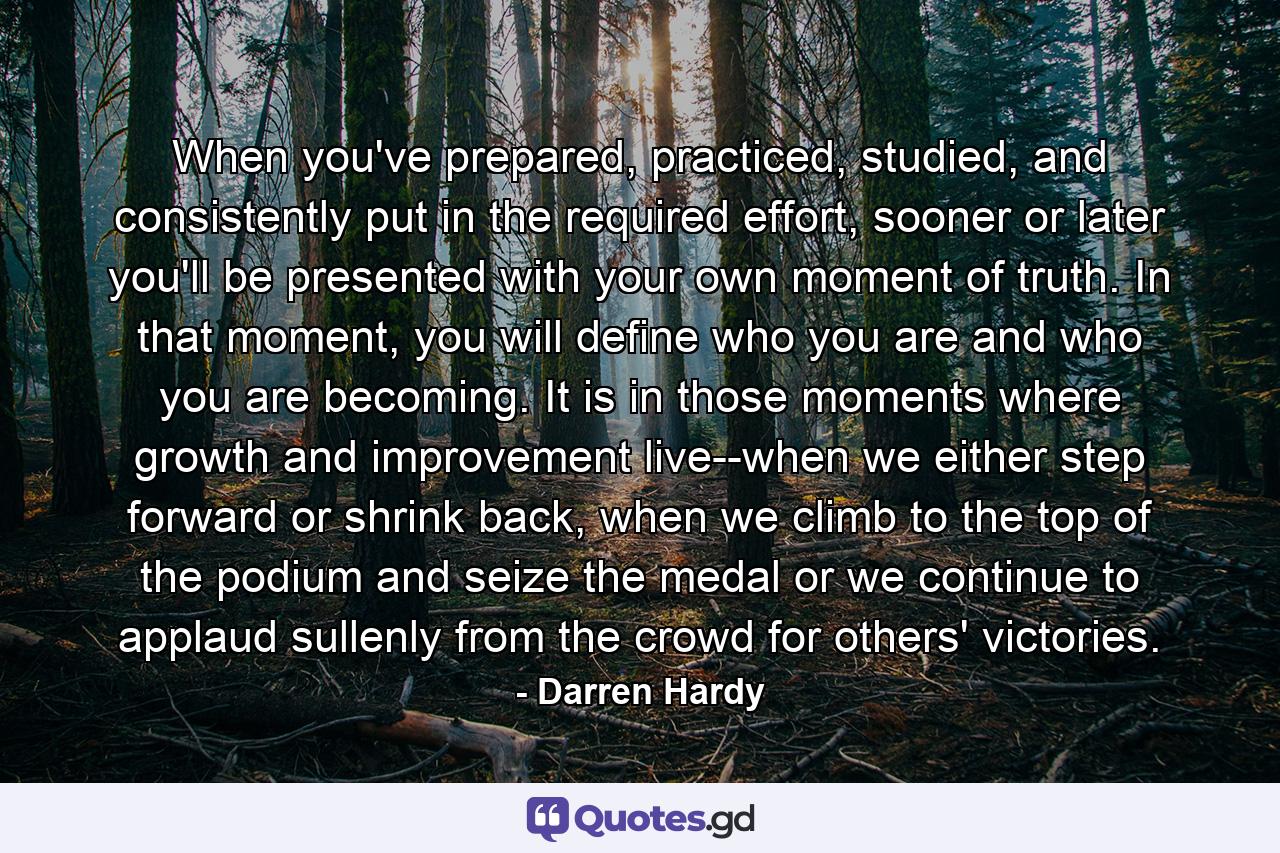 When you've prepared, practiced, studied, and consistently put in the required effort, sooner or later you'll be presented with your own moment of truth. In that moment, you will define who you are and who you are becoming. It is in those moments where growth and improvement live--when we either step forward or shrink back, when we climb to the top of the podium and seize the medal or we continue to applaud sullenly from the crowd for others' victories. - Quote by Darren Hardy