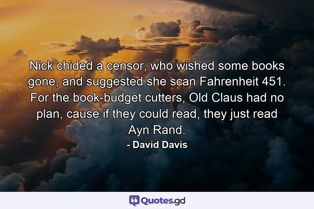 Nick chided a censor, who wished some books gone, and suggested she scan Fahrenheit 451. For the book-budget cutters, Old Claus had no plan, cause if they could read, they just read Ayn Rand. - Quote by David Davis