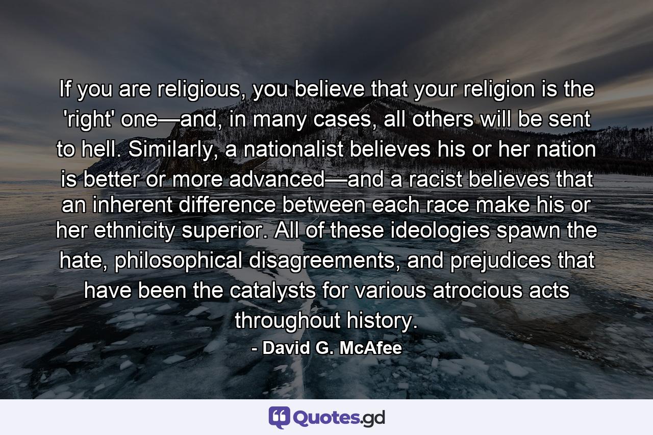 If you are religious, you believe that your religion is the 'right' one—and, in many cases, all others will be sent to hell. Similarly, a nationalist believes his or her nation is better or more advanced—and a racist believes that an inherent difference between each race make his or her ethnicity superior. All of these ideologies spawn the hate, philosophical disagreements, and prejudices that have been the catalysts for various atrocious acts throughout history. - Quote by David G. McAfee