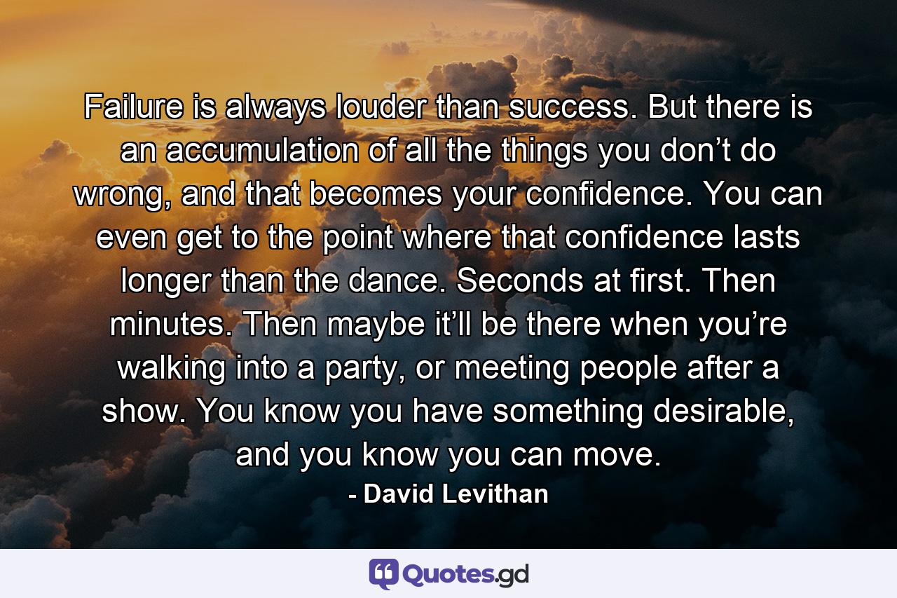 Failure is always louder than success. But there is an accumulation of all the things you don’t do wrong, and that becomes your confidence. You can even get to the point where that confidence lasts longer than the dance. Seconds at first. Then minutes. Then maybe it’ll be there when you’re walking into a party, or meeting people after a show. You know you have something desirable, and you know you can move. - Quote by David Levithan