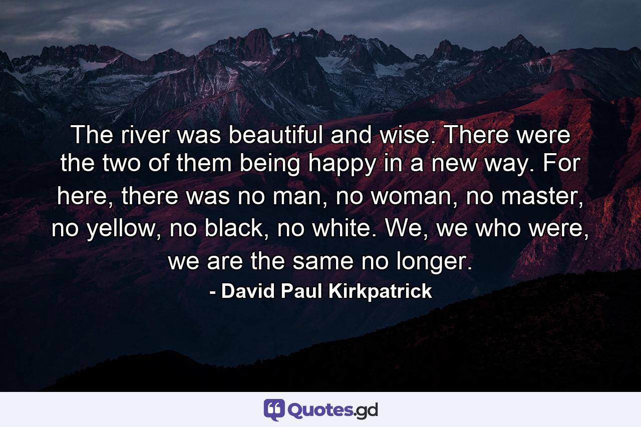 The river was beautiful and wise. There were the two of them being happy in a new way. For here, there was no man, no woman, no master, no yellow, no black, no white. We, we who were, we are the same no longer. - Quote by David Paul Kirkpatrick