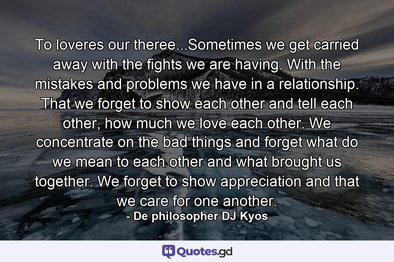 To loveres our theree...Sometimes we get carried away with the fights we are having. With the mistakes and problems we have in a relationship. That we forget to show each other and tell each other, how much we love each other. We concentrate on the bad things and forget what do we mean to each other and what brought us together. We forget to show appreciation and that we care for one another. - Quote by De philosopher DJ Kyos