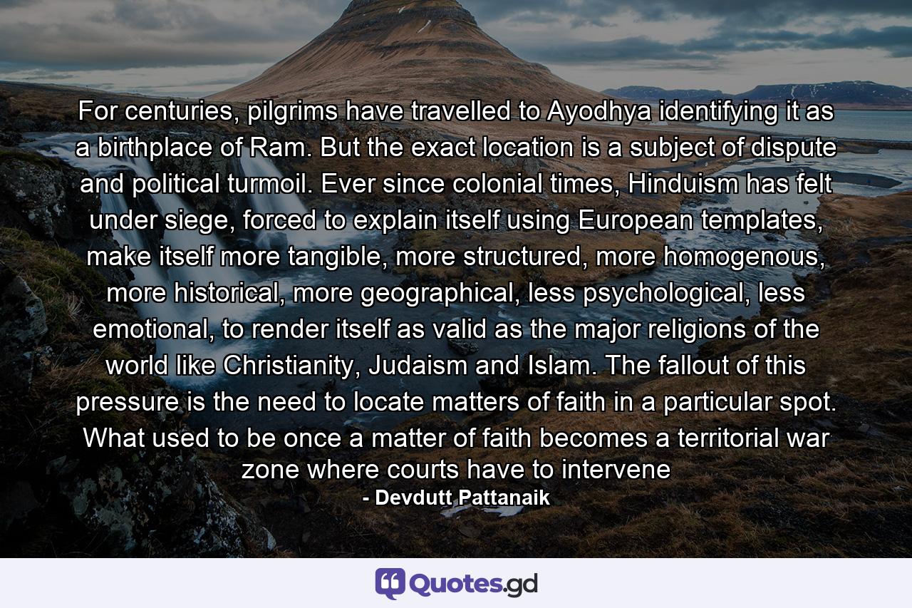 For centuries, pilgrims have travelled to Ayodhya identifying it as a birthplace of Ram. But the exact location is a subject of dispute and political turmoil. Ever since colonial times, Hinduism has felt under siege, forced to explain itself using European templates, make itself more tangible, more structured, more homogenous, more historical, more geographical, less psychological, less emotional, to render itself as valid as the major religions of the world like Christianity, Judaism and Islam. The fallout of this pressure is the need to locate matters of faith in a particular spot. What used to be once a matter of faith becomes a territorial war zone where courts have to intervene - Quote by Devdutt Pattanaik