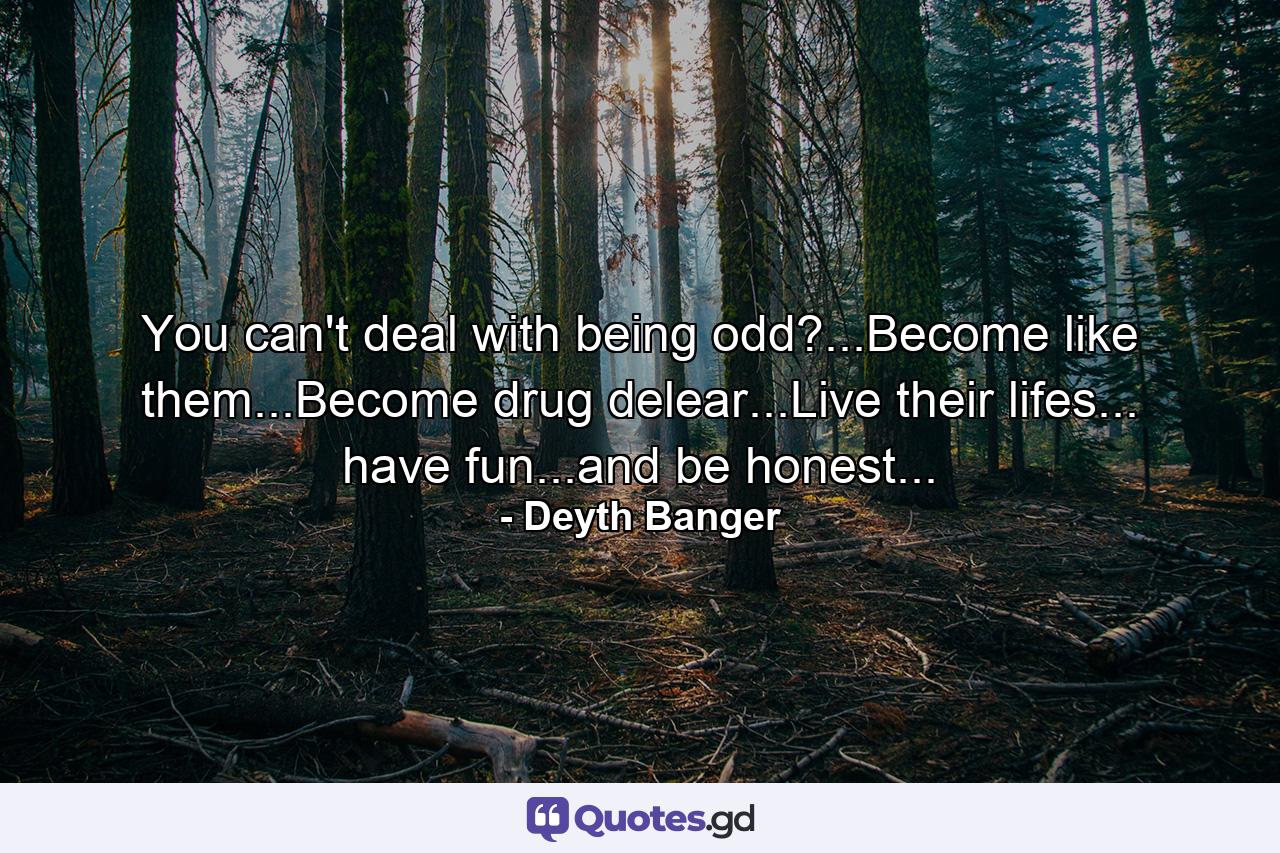 You can't deal with being odd?...Become like them...Become drug delear...Live their lifes... have fun...and be honest... - Quote by Deyth Banger