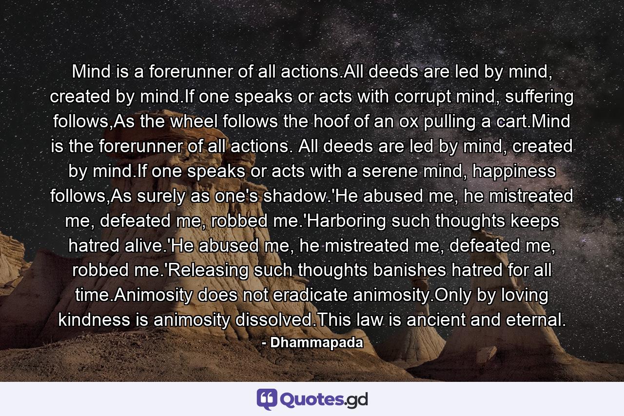 Mind is a forerunner of all actions.All deeds are led by mind, created by mind.If one speaks or acts with corrupt mind, suffering follows,As the wheel follows the hoof of an ox pulling a cart.Mind is the forerunner of all actions. All deeds are led by mind, created by mind.If one speaks or acts with a serene mind, happiness follows,As surely as one's shadow.'He abused me, he mistreated me, defeated me, robbed me.'Harboring such thoughts keeps hatred alive.'He abused me, he mistreated me, defeated me, robbed me.'Releasing such thoughts banishes hatred for all time.Animosity does not eradicate animosity.Only by loving kindness is animosity dissolved.This law is ancient and eternal. - Quote by Dhammapada