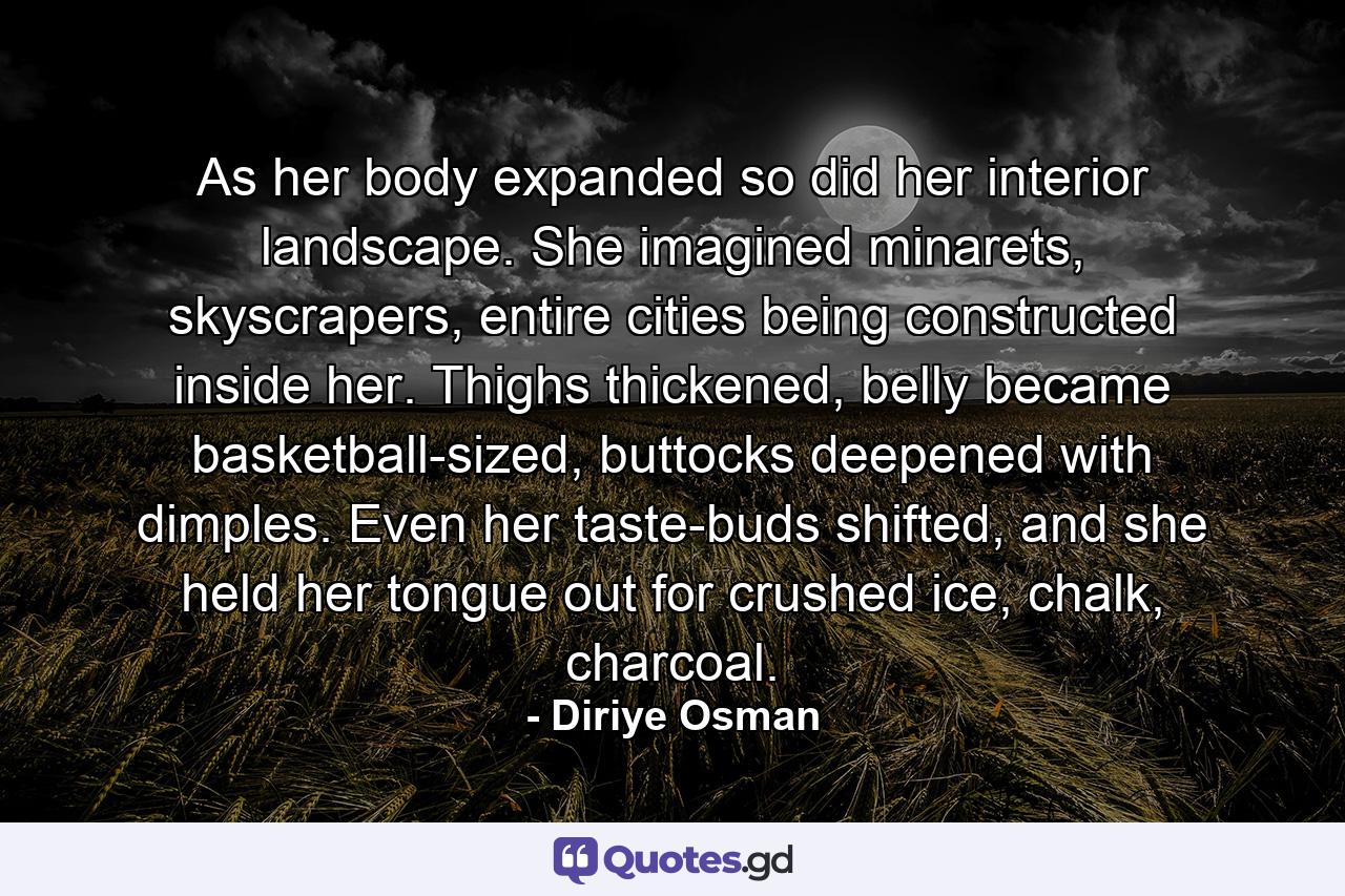 As her body expanded so did her interior landscape. She imagined minarets, skyscrapers, entire cities being constructed inside her. Thighs thickened, belly became basketball-sized, buttocks deepened with dimples. Even her taste-buds shifted, and she held her tongue out for crushed ice, chalk, charcoal. - Quote by Diriye Osman