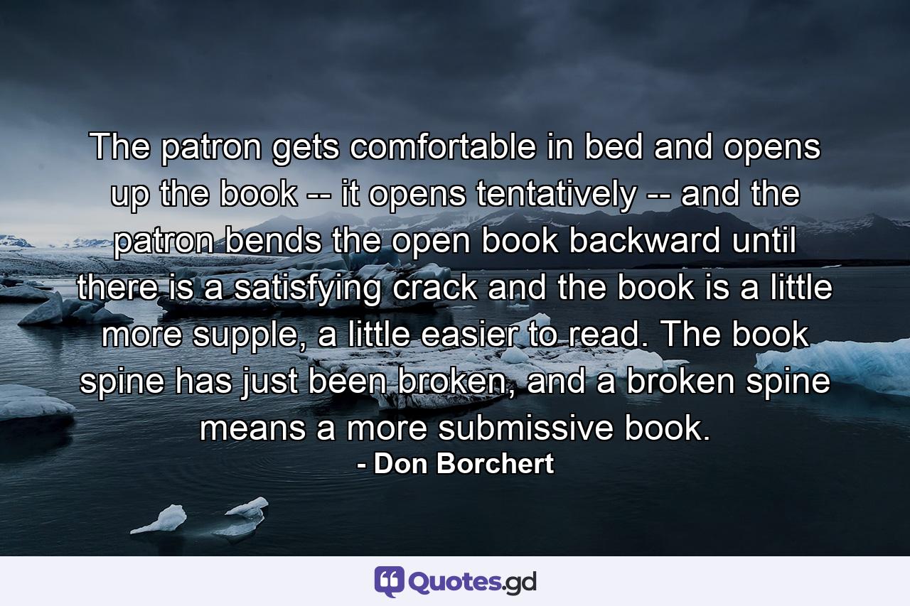 The patron gets comfortable in bed and opens up the book -- it opens tentatively -- and the patron bends the open book backward until there is a satisfying crack and the book is a little more supple, a little easier to read. The book spine has just been broken, and a broken spine means a more submissive book. - Quote by Don Borchert