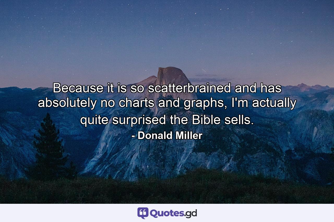 Because it is so scatterbrained and has absolutely no charts and graphs, I'm actually quite surprised the Bible sells. - Quote by Donald Miller