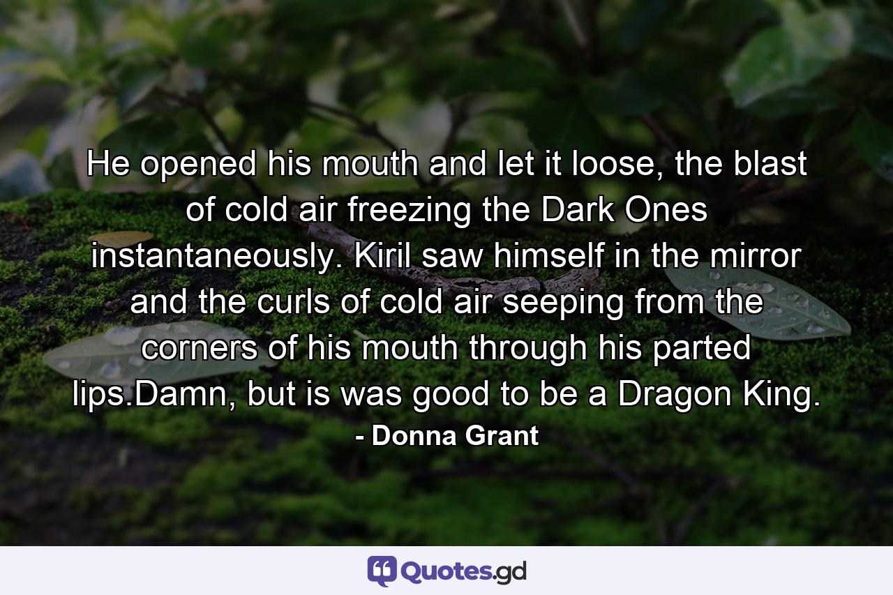 He opened his mouth and let it loose, the blast of cold air freezing the Dark Ones instantaneously. Kiril saw himself in the mirror and the curls of cold air seeping from the corners of his mouth through his parted lips.Damn, but is was good to be a Dragon King. - Quote by Donna Grant