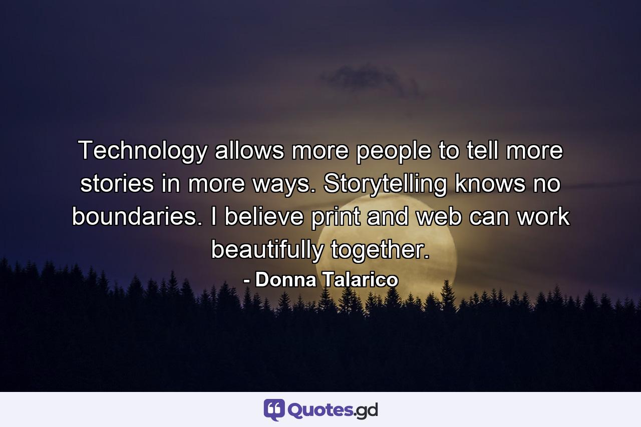 Technology allows more people to tell more stories in more ways. Storytelling knows no boundaries. I believe print and web can work beautifully together. - Quote by Donna Talarico