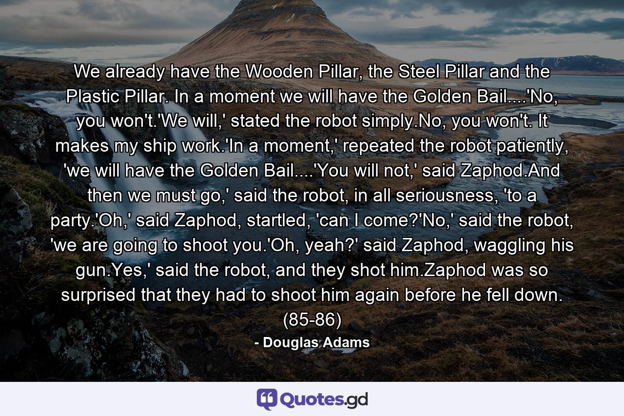 We already have the Wooden Pillar, the Steel Pillar and the Plastic Pillar. In a moment we will have the Golden Bail....'No, you won't.'We will,' stated the robot simply.No, you won't. It makes my ship work.'In a moment,' repeated the robot patiently, 'we will have the Golden Bail....'You will not,' said Zaphod.And then we must go,' said the robot, in all seriousness, 'to a party.'Oh,' said Zaphod, startled, 'can I come?'No,' said the robot, 'we are going to shoot you.'Oh, yeah?' said Zaphod, waggling his gun.Yes,' said the robot, and they shot him.Zaphod was so surprised that they had to shoot him again before he fell down. (85-86) - Quote by Douglas Adams