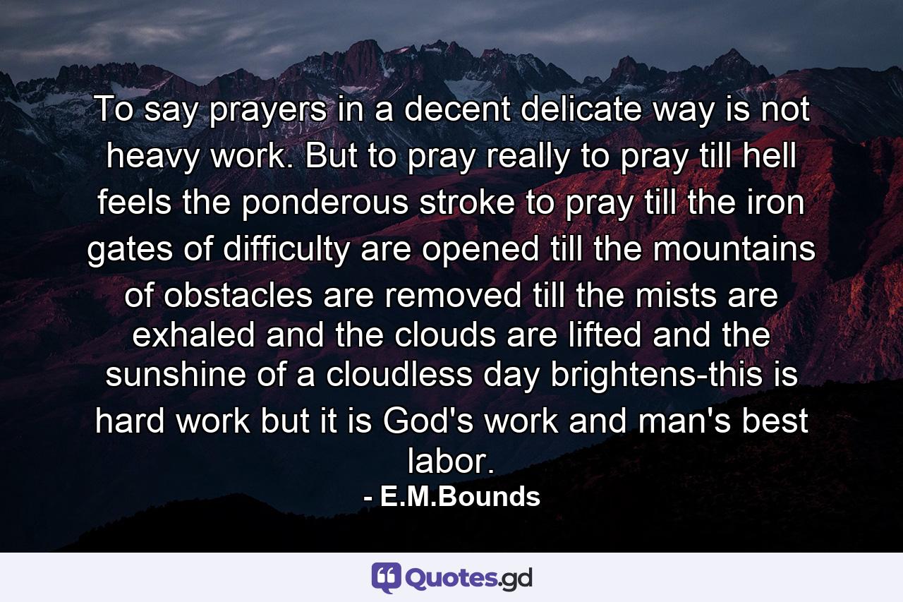 To say prayers in a decent  delicate way is not heavy work. But to pray really  to pray till hell feels the ponderous stroke  to pray till the iron gates of difficulty are opened  till the mountains of obstacles are removed  till the mists are exhaled and the clouds are lifted  and the sunshine of a cloudless day brightens-this is hard work  but it is God's work  and man's best labor. - Quote by E.M.Bounds