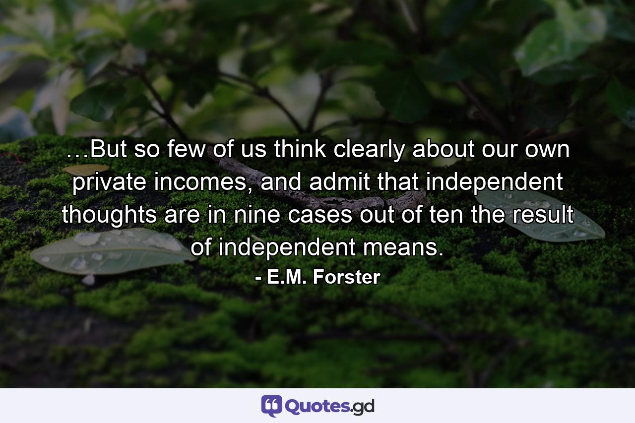 …But so few of us think clearly about our own private incomes, and admit that independent thoughts are in nine cases out of ten the result of independent means. - Quote by E.M. Forster