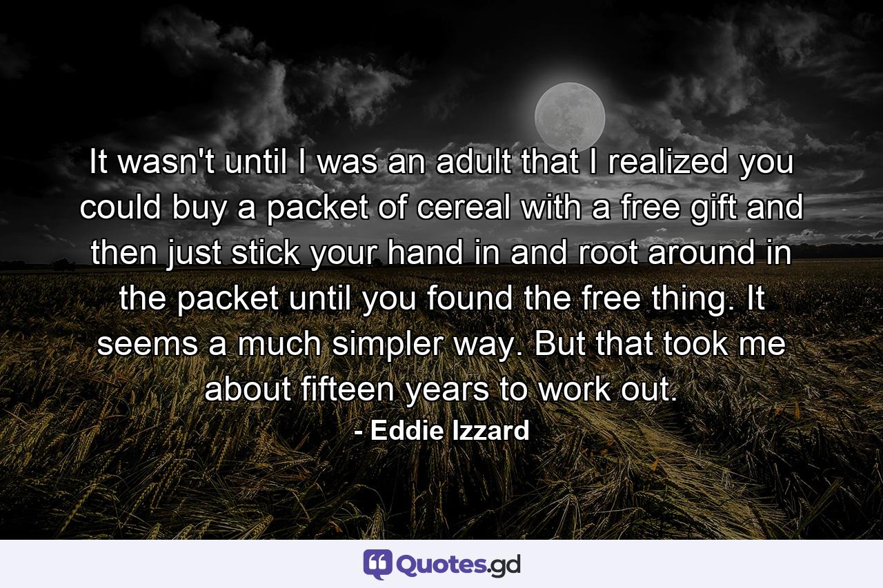 It wasn't until I was an adult that I realized you could buy a packet of cereal with a free gift and then just stick your hand in and root around in the packet until you found the free thing. It seems a much simpler way. But that took me about fifteen years to work out. - Quote by Eddie Izzard