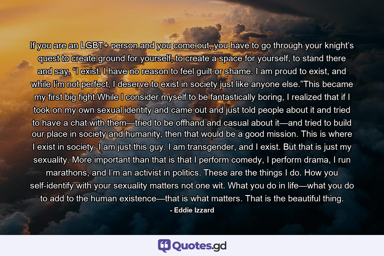 If you are an LGBT+ person and you come out, you have to go through your knight’s quest to create ground for yourself, to create a space for yourself, to stand there and say, “I exist. I have no reason to feel guilt or shame. I am proud to exist, and while I’m not perfect, I deserve to exist in society just like anyone else.”This became my first big fight.While I consider myself to be fantastically boring, I realized that if I took on my own sexual identity and came out and just told people about it and tried to have a chat with them—tried to be offhand and casual about it—and tried to build our place in society and humanity, then that would be a good mission. This is where I exist in society. I am just this guy. I am transgender, and I exist. But that is just my sexuality. More important than that is that I perform comedy, I perform drama, I run marathons, and I’m an activist in politics. These are the things I do. How you self-identify with your sexuality matters not one wit. What you do in life—what you do to add to the human existence—that is what matters. That is the beautiful thing. - Quote by Eddie Izzard