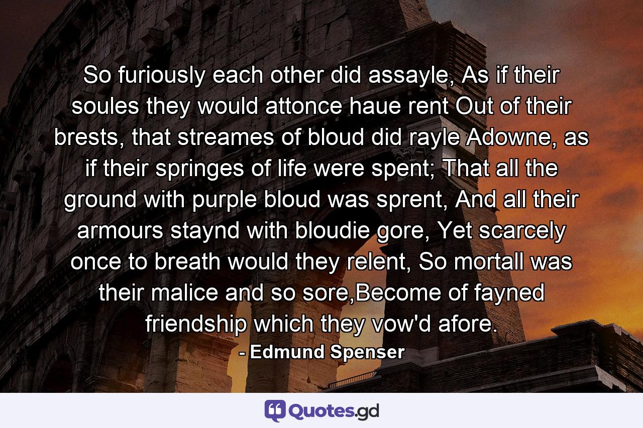 So furiously each other did assayle, As if their soules they would attonce haue rent Out of their brests, that streames of bloud did rayle Adowne, as if their springes of life were spent; That all the ground with purple bloud was sprent, And all their armours staynd with bloudie gore, Yet scarcely once to breath would they relent, So mortall was their malice and so sore,Become of fayned friendship which they vow'd afore. - Quote by Edmund Spenser