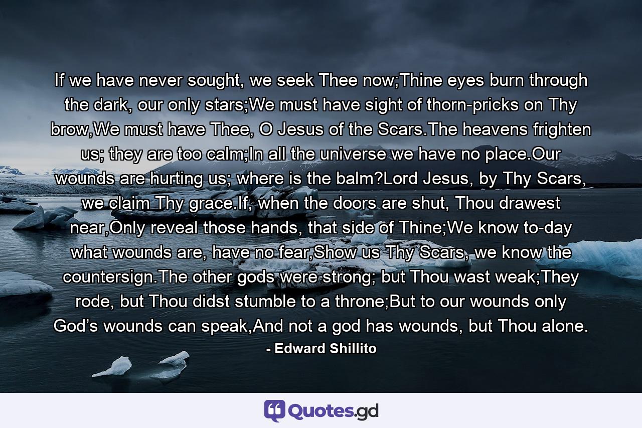 If we have never sought, we seek Thee now;Thine eyes burn through the dark, our only stars;We must have sight of thorn-pricks on Thy brow,We must have Thee, O Jesus of the Scars.The heavens frighten us; they are too calm;In all the universe we have no place.Our wounds are hurting us; where is the balm?Lord Jesus, by Thy Scars, we claim Thy grace.If, when the doors are shut, Thou drawest near,Only reveal those hands, that side of Thine;We know to-day what wounds are, have no fear,Show us Thy Scars, we know the countersign.The other gods were strong; but Thou wast weak;They rode, but Thou didst stumble to a throne;But to our wounds only God’s wounds can speak,And not a god has wounds, but Thou alone. - Quote by Edward Shillito